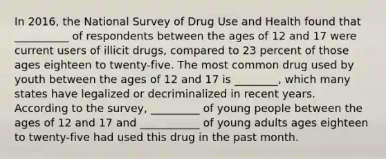 In 2016, the National Survey of Drug Use and Health found that __________ of respondents between the ages of 12 and 17 were current users of illicit drugs, compared to 23 percent of those ages eighteen to twenty-five. The most common drug used by youth between the ages of 12 and 17 is ________, which many states have legalized or decriminalized in recent years. According to the survey, _________ of young people between the ages of 12 and 17 and ___________ of young adults ages eighteen to twenty-five had used this drug in the past month.