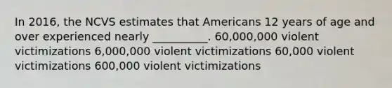 In 2016, the NCVS estimates that Americans 12 years of age and over experienced nearly __________. 60,000,000 violent victimizations 6,000,000 violent victimizations 60,000 violent victimizations 600,000 violent victimizations