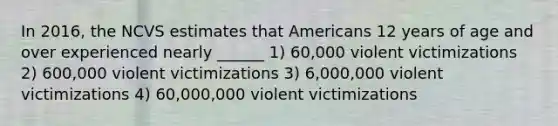 In 2016, the NCVS estimates that Americans 12 years of age and over experienced nearly ______ 1) 60,000 violent victimizations 2) 600,000 violent victimizations 3) 6,000,000 violent victimizations 4) 60,000,000 violent victimizations