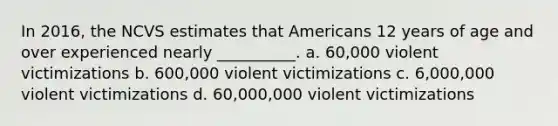 In 2016, the NCVS estimates that Americans 12 years of age and over experienced nearly __________. a. 60,000 violent victimizations b. 600,000 violent victimizations c. 6,000,000 violent victimizations d. 60,000,000 violent victimizations