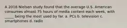 A 2016 Nielsen study found that the average U.S. American consumes almost 75 hours of media content each week, with _____ being the most used by far. a. PCs b. television c. smartphones d. radio