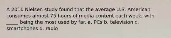 A 2016 Nielsen study found that the average U.S. American consumes almost 75 hours of media content each week, with _____ being the most used by far. a. PCs b. television c. smartphones d. radio