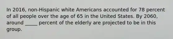 In 2016, non-Hispanic white Americans accounted for 78 percent of all people over the age of 65 in the United States. By 2060, around _____ percent of the elderly are projected to be in this group.