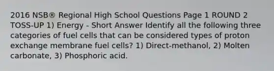 2016 NSB® Regional High School Questions Page 1 ROUND 2 TOSS-UP 1) Energy - Short Answer Identify all the following three categories of fuel cells that can be considered types of proton exchange membrane fuel cells? 1) Direct-methanol, 2) Molten carbonate, 3) Phosphoric acid.