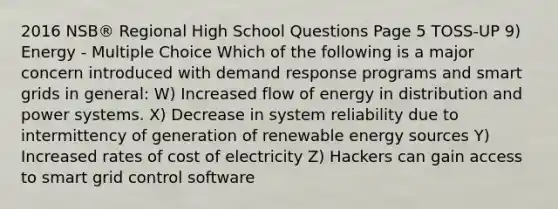 2016 NSB® Regional High School Questions Page 5 TOSS-UP 9) Energy - Multiple Choice Which of the following is a major concern introduced with demand response programs and smart grids in general: W) Increased flow of energy in distribution and power systems. X) Decrease in system reliability due to intermittency of generation of renewable energy sources Y) Increased rates of cost of electricity Z) Hackers can gain access to smart grid control software