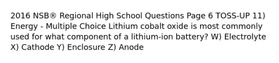 2016 NSB® Regional High School Questions Page 6 TOSS-UP 11) Energy - Multiple Choice Lithium cobalt oxide is most commonly used for what component of a lithium-ion battery? W) Electrolyte X) Cathode Y) Enclosure Z) Anode