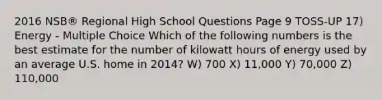 2016 NSB® Regional High School Questions Page 9 TOSS-UP 17) Energy - Multiple Choice Which of the following numbers is the best estimate for the number of kilowatt hours of energy used by an average U.S. home in 2014? W) 700 X) 11,000 Y) 70,000 Z) 110,000