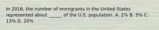 In 2016, the number of immigrants in the United States represented about ______ of the U.S. population. A. 2% B. 5% C. 13% D. 20%