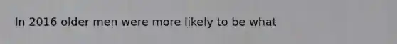 In 2016 older men were more likely to be what