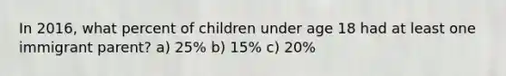 In 2016, what percent of children under age 18 had at least one immigrant parent? a) 25% b) 15% c) 20%