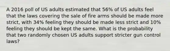 A 2016 poll of US adults estimated that 56% of US adults feel that the laws covering the sale of fire arms should be made more strict, with 34% feeling they should be made less strict and 10% feeling they should be kept the same. What is the probability that two randomly chosen US adults support stricter gun control laws?