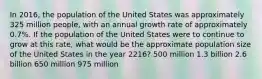 In 2016, the population of the United States was approximately 325 million people, with an annual growth rate of approximately 0.7%. If the population of the United States were to continue to grow at this rate, what would be the approximate population size of the United States in the year 2216? 500 million 1.3 billion 2.6 billion 650 million 975 million