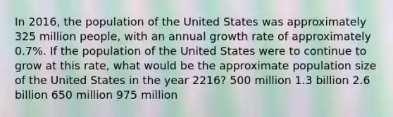 In 2016, the population of the United States was approximately 325 million people, with an annual growth rate of approximately 0.7%. If the population of the United States were to continue to grow at this rate, what would be the approximate population size of the United States in the year 2216? 500 million 1.3 billion 2.6 billion 650 million 975 million