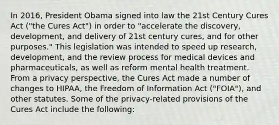 In 2016, President Obama signed into law the 21st Century Cures Act ("the Cures Act") in order to "accelerate the discovery, development, and delivery of 21st century cures, and for other purposes." This legislation was intended to speed up research, development, and the review process for medical devices and pharmaceuticals, as well as reform mental health treatment. From a privacy perspective, the Cures Act made a number of changes to HIPAA, the Freedom of Information Act ("FOIA"), and other statutes. Some of the privacy-related provisions of the Cures Act include the following: