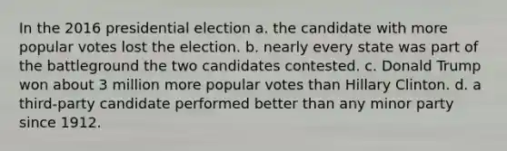 In the 2016 presidential election a. the candidate with more popular votes lost the election. b. nearly every state was part of the battleground the two candidates contested. c. Donald Trump won about 3 million more popular votes than Hillary Clinton. d. a third-party candidate performed better than any minor party since 1912.