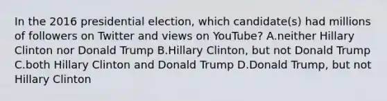 In the 2016 presidential election, which candidate(s) had millions of followers on Twitter and views on YouTube? A.neither Hillary Clinton nor Donald Trump B.Hillary Clinton, but not Donald Trump C.both Hillary Clinton and Donald Trump D.Donald Trump, but not Hillary Clinton