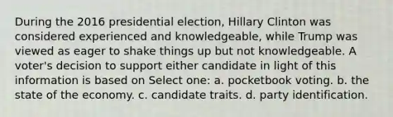 During the 2016 presidential election, Hillary Clinton was considered experienced and knowledgeable, while Trump was viewed as eager to shake things up but not knowledgeable. A voter's decision to support either candidate in light of this information is based on Select one: a. pocketbook voting. b. the state of the economy. c. candidate traits. d. party identification.