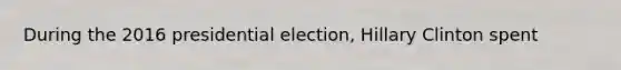 During the 2016 presidential election, Hillary Clinton spent