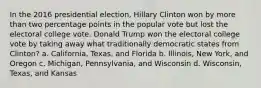 In the 2016 presidential election, Hillary Clinton won by more than two percentage points in the popular vote but lost the electoral college vote. Donald Trump won the electoral college vote by taking away what traditionally democratic states from Clinton? a. California, Texas, and Florida b. Illinois, New York, and Oregon c. Michigan, Pennsylvania, and Wisconsin d. Wisconsin, Texas, and Kansas