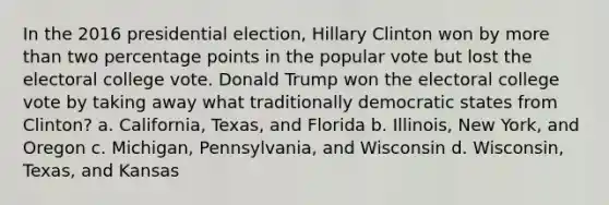 In the 2016 presidential election, Hillary Clinton won by more than two percentage points in the popular vote but lost the electoral college vote. Donald Trump won the electoral college vote by taking away what traditionally democratic states from Clinton? a. California, Texas, and Florida b. Illinois, New York, and Oregon c. Michigan, Pennsylvania, and Wisconsin d. Wisconsin, Texas, and Kansas