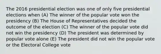 The 2016 presidential election was one of only five presidential elections when (A) The winner of the popular vote won the presidency (B) The House of Representatives decided the outcome of the election (C) The winner of the popular vote did not win the presidency (D) The president was determined by popular vote alone (E) The president did not win the popular vote or the Electoral College vote