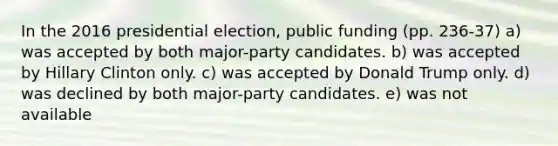 In the 2016 presidential election, public funding (pp. 236-37) a) was accepted by both major-party candidates. b) was accepted by Hillary Clinton only. c) was accepted by Donald Trump only. d) was declined by both major-party candidates. e) was not available