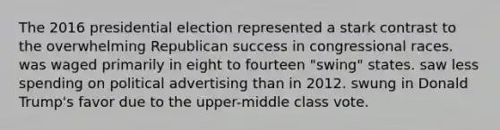 The 2016 presidential election represented a stark contrast to the overwhelming Republican success in congressional races. was waged primarily in eight to fourteen "swing" states. saw less spending on political advertising than in 2012. swung in Donald Trump's favor due to the upper-middle class vote.