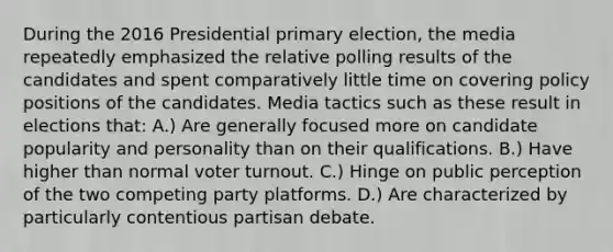 During the 2016 Presidential primary election, the media repeatedly emphasized the relative polling results of the candidates and spent comparatively little time on covering policy positions of the candidates. Media tactics such as these result in elections that: A.) Are generally focused more on candidate popularity and personality than on their qualifications. B.) Have higher than normal voter turnout. C.) Hinge on public perception of the two competing party platforms. D.) Are characterized by particularly contentious partisan debate.