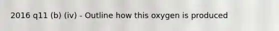 2016 q11 (b) (iv) - Outline how this oxygen is produced