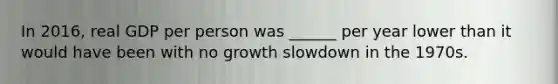 In​ 2016, real GDP per person was​ ______ per year lower than it would have been with no growth slowdown in the 1970s.