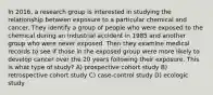 In 2016, a research group is interested in studying the relationship between exposure to a particular chemical and cancer. They identify a group of people who were exposed to the chemical during an industrial accident in 1985 and another group who were never exposed. Then they examine medical records to see if those in the exposed group were more likely to develop cancer over the 20 years following their exposure. This is what type of study? A) prospective cohort study B) retrospective cohort study C) case-control study D) ecologic study