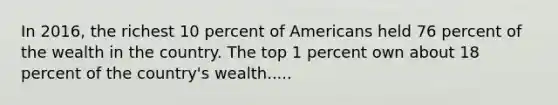 In 2016, the richest 10 percent of Americans held 76 percent of the wealth in the country. The top 1 percent own about 18 percent of the country's wealth.....