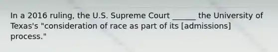 In a 2016 ruling, the U.S. Supreme Court ______ the University of Texas's "consideration of race as part of its [admissions] process."