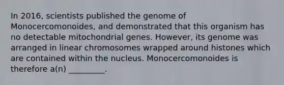 In 2016, scientists published the genome of Monocercomonoides, and demonstrated that this organism has no detectable mitochondrial genes. However, its genome was arranged in linear chromosomes wrapped around histones which are contained within the nucleus. Monocercomonoides is therefore a(n) _________.