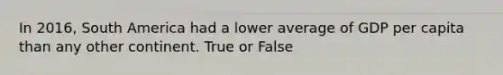 In 2016, South America had a lower average of GDP per capita than any other continent. True or False