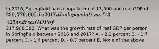 In 2016, Springfield had a population of 13,500 and real GDP of 220,779,000. In 2017 it had a population of 13,425 and real GDP of217,968,300. What was the growth rate of real GDP per person in Springfield between 2016 and 2017? A. - 2.1 percent B. - 1.7 percent C. - 1.4 percent D. - 0.7 percent E. None of the above