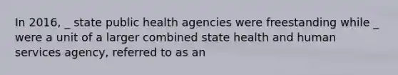 In 2016, _ state public health agencies were freestanding while _ were a unit of a larger combined state health and human services agency, referred to as an