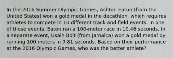 In the 2016 Summer Olympic​ Games, Ashton Eaton​ (from the United​ States) won a gold medal in the​ decathlon, which requires athletes to compete in 10 different track and field events. In one of these​ events, Eaton ran a​ 100-meter race in 10.46 seconds. In a separate​ event, Usain Bolt​ (from Jamaica) won a gold medal by running 100 meters in 9.81 seconds. Based on their performance at the 2016 Olympic​ Games, who was the better​ athlete?