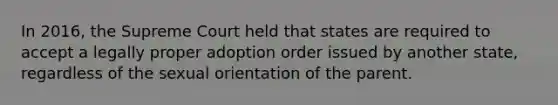 In 2016, the Supreme Court held that states are required to accept a legally proper adoption order issued by another state, regardless of the sexual orientation of the parent.