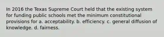 In 2016 the Texas Supreme Court held that the existing system for funding public schools met the minimum constitutional provisions for a. acceptability. b. efficiency. c. general diffusion of knowledge. d. fairness.