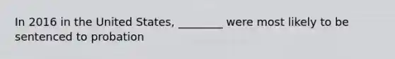 In 2016 in the United States, ________ were most likely to be sentenced to probation