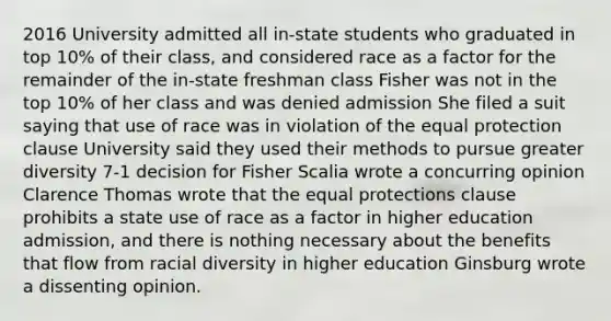 2016 University admitted all in-state students who graduated in top 10% of their class, and considered race as a factor for the remainder of the in-state freshman class Fisher was not in the top 10% of her class and was denied admission She filed a suit saying that use of race was in violation of the equal protection clause University said they used their methods to pursue greater diversity 7-1 decision for Fisher Scalia wrote a concurring opinion Clarence Thomas wrote that the equal protections clause prohibits a state use of race as a factor in higher education admission, and there is nothing necessary about the benefits that flow from racial diversity in higher education Ginsburg wrote a dissenting opinion.