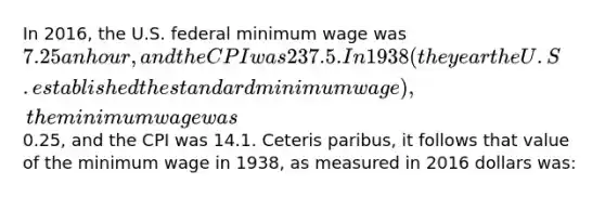 In 2016, the U.S. federal minimum wage was 7.25 an hour, and the CPI was 237.5. In 1938 (the year the U.S. established the standard minimum wage), the minimum wage was0.25, and the CPI was 14.1. Ceteris paribus, it follows that value of the minimum wage in 1938, as measured in 2016 dollars was: