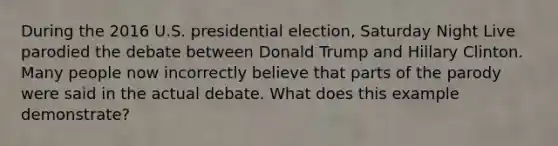 During the 2016 U.S. presidential election, Saturday Night Live parodied the debate between Donald Trump and Hillary Clinton. Many people now incorrectly believe that parts of the parody were said in the actual debate. What does this example demonstrate?