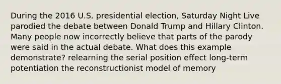 During the 2016 U.S. presidential election, Saturday Night Live parodied the debate between Donald Trump and Hillary Clinton. Many people now incorrectly believe that parts of the parody were said in the actual debate. What does this example demonstrate? relearning the serial position effect long-term potentiation the reconstructionist model of memory