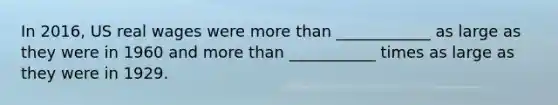 In 2016, US real wages were more than ____________ as large as they were in 1960 and more than ___________ times as large as they were in 1929.