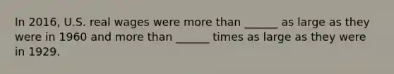 In 2016, U.S. real wages were more than ______ as large as they were in 1960 and more than ______ times as large as they were in 1929.