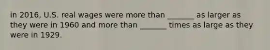 in 2016, U.S. real wages were more than _______ as larger as they were in 1960 and more than _______ times as large as they were in 1929.