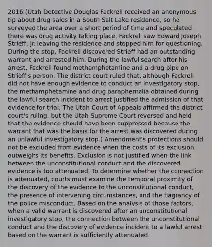 2016 (Utah Detective Douglas Fackrell received an anonymous tip about drug sales in a South Salt Lake residence, so he surveyed the area over a short period of time and speculated there was drug activity taking place. Fackrell saw Edward Joseph Strieff, Jr. leaving the residence and stopped him for questioning. During the stop, Fackrell discovered Strieff had an outstanding warrant and arrested him. During the lawful search after his arrest, Fackrell found methamphetamine and a drug pipe on Strieff's person. The district court ruled that, although Fackrell did not have enough evidence to conduct an investigatory stop, the methamphetamine and drug paraphernalia obtained during the lawful search incident to arrest justified the admission of that evidence for trial. The Utah Court of Appeals affirmed the district court's ruling, but the Utah Supreme Court reversed and held that the evidence should have been suppressed because the warrant that was the basis for the arrest was discovered during an unlawful investigatory stop.) Amendment's protections should not be excluded from evidence when the costs of its exclusion outweighs its benefits. Exclusion is not justified when the link between the unconstitutional conduct and the discovered evidence is too attenuated. To determine whether the connection is attenuated, courts must examine the temporal proximity of the discovery of the evidence to the unconstitutional conduct, the presence of intervening circumstances, and the flagrancy of the police misconduct. Based on the analysis of those factors, when a valid warrant is discovered after an unconstitutional investigatory stop, the connection between the unconstitutional conduct and the discovery of evidence incident to a lawful arrest based on the warrant is sufficiently attenuated.