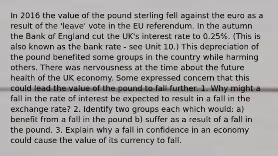 In 2016 the value of the pound sterling fell against the euro as a result of the 'leave' vote in the EU referendum. In the autumn the Bank of England cut the UK's interest rate to 0.25%. (This is also known as the bank rate - see Unit 10.) This depreciation of the pound benefited some groups in the country while harming others. There was nervousness at the time about the future health of the UK economy. Some expressed concern that this could lead the value of the pound to fall further. 1. Why might a fall in the rate of interest be expected to result in a fall in the exchange rate? 2. Identify two groups each which would: a) benefit from a fall in the pound b) suffer as a result of a fall in the pound. 3. Explain why a fall in confidence in an economy could cause the value of its currency to fall.